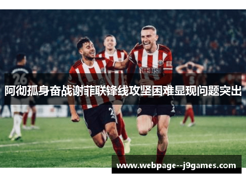 阿彻孤身奋战谢菲联锋线攻坚困难显现问题突出 阿彻孤身奋战谢菲联锋线攻坚困难显现问题突出
