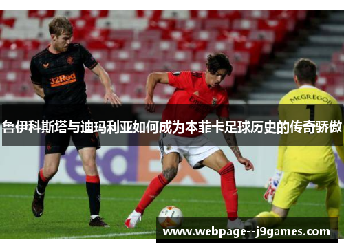 鲁伊科斯塔与迪玛利亚如何成为本菲卡足球历史的传奇骄傲 鲁伊科斯塔与迪玛利亚如何成为本菲卡足球历史的传奇骄傲