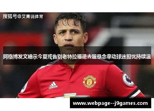 阿格博发文暗示今夏或告别老特拉福德去留悬念牵动球迷担忧持续温 阿格博发文暗示今夏或告别老特拉福德去留悬念牵动球迷担忧持续温